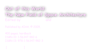 Out of this World:
The New Field of Space Architecture
Edited by A. Scott Howe and Brent Sherwood.
Published by AIAA, © 2009, 
400 pages, hardback ISBN-10: 1-56347-982-6 ISBN-13: 978-1-56347-982-3  
 [enlarge cover]  ORDER 
