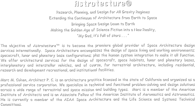 Astrotecture®
Research, Planning, and Design for All Gravity Regimes
Extending the Continuum of Architecture from Earth to Space
Bringing Space Design Down to Earth
Making the Golden Age of Science Fiction into a New Reality, 
“My God, it’s full of stars . . . “

The objective of Astrotecture™ is to become the premiere global provider of Space Architecture design services internationally.  Space Architecture encompasses the design of space living and working environments; spacecraft, lunar and planetary base configurations; plus the human system integration to make it all function.  We offer architectural services for the design of spacecraft, space habitats, lunar and planetary bases, interplanetary and interstellar vehicles, and of course, for terrestrial architecture, including residential, research and development recreational, and institutional facilities.

Marc M. Cohen, Architect P. C. is an architecture practice licensed in the state of California and organized as a professional service corporation. We specialize in technical and functional problem-solving and design solutions across a wide range of terrestrial and space mission and building types.  Marc is a member of the American Institute of Architects and is an Associate Fellow of the American Institute of Aeronautics and Astronautics.  He is currently a member of the AIAA Space Architecture and the Life Science and Systems Technical Committees.