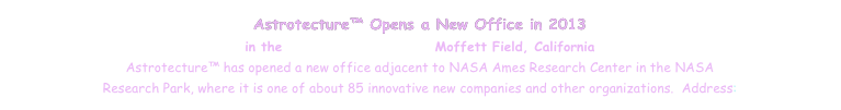 Astrotecture™ Opens a New Office in 2013
in the NASA Research Park, Moffett Field, California
Astrotecture™ has opened a new office adjacent to NASA Ames Research Center in the NASA 
Research Park, where it is one of about 85 innovative new companies and other organizations.  Address: